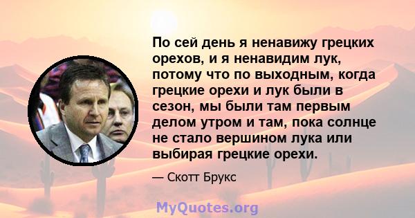 По сей день я ненавижу грецких орехов, и я ненавидим лук, потому что по выходным, когда грецкие орехи и лук были в сезон, мы были там первым делом утром и там, пока солнце не стало вершином лука или выбирая грецкие