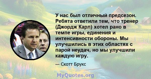 У нас был отличный предсезон. Ребята ответили тем, что тренер (Джордж Карл) хотел рано в темпе игры, единения и интенсивности обороны. Мы улучшились в этих областях с парой неудач, но мы улучшили каждую игру.