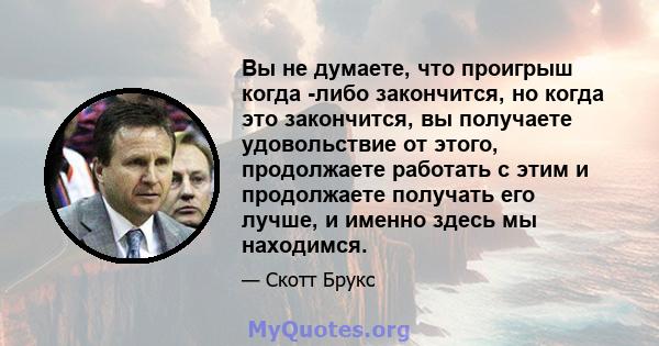 Вы не думаете, что проигрыш когда -либо закончится, но когда это закончится, вы получаете удовольствие от этого, продолжаете работать с этим и продолжаете получать его лучше, и именно здесь мы находимся.