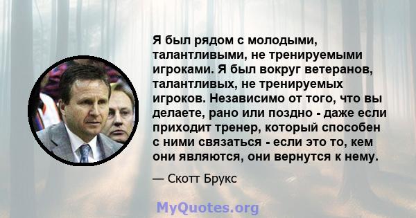 Я был рядом с молодыми, талантливыми, не тренируемыми игроками. Я был вокруг ветеранов, талантливых, не тренируемых игроков. Независимо от того, что вы делаете, рано или поздно - даже если приходит тренер, который