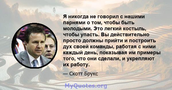 Я никогда не говорил с нашими парнями о том, чтобы быть молодыми. Это легкий костыль, чтобы упасть. Вы действительно просто должны прийти и построить дух своей команды, работая с ними каждый день, показывая им примеры