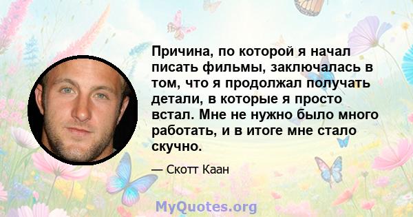 Причина, по которой я начал писать фильмы, заключалась в том, что я продолжал получать детали, в которые я просто встал. Мне не нужно было много работать, и в итоге мне стало скучно.