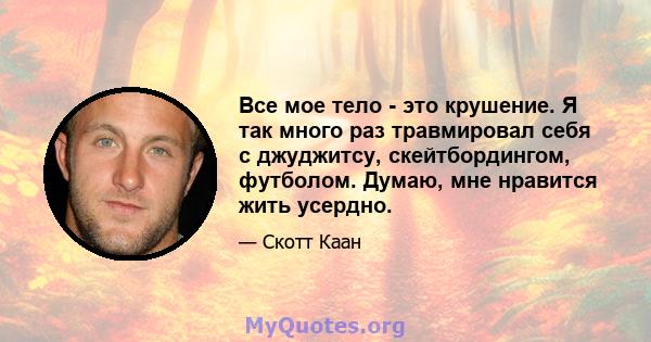 Все мое тело - это крушение. Я так много раз травмировал себя с джуджитсу, скейтбордингом, футболом. Думаю, мне нравится жить усердно.