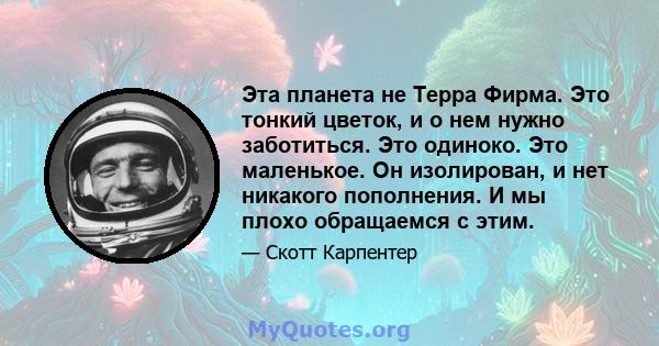 Эта планета не Терра Фирма. Это тонкий цветок, и о нем нужно заботиться. Это одиноко. Это маленькое. Он изолирован, и нет никакого пополнения. И мы плохо обращаемся с этим.