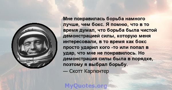 Мне понравилась борьба намного лучше, чем бокс. Я помню, что в то время думал, что борьба была чистой демонстрацией силы, которую меня интересовали, в то время как бокс просто ударил кого -то или попал в удар, что мне