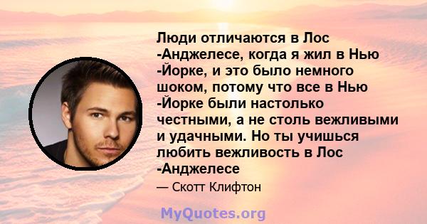 Люди отличаются в Лос -Анджелесе, когда я жил в Нью -Йорке, и это было немного шоком, потому что все в Нью -Йорке были настолько честными, а не столь вежливыми и удачными. Но ты учишься любить вежливость в Лос -Анджелесе