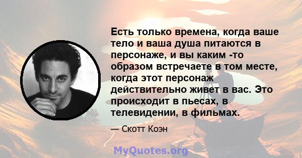 Есть только времена, когда ваше тело и ваша душа питаются в персонаже, и вы каким -то образом встречаете в том месте, когда этот персонаж действительно живет в вас. Это происходит в пьесах, в телевидении, в фильмах.