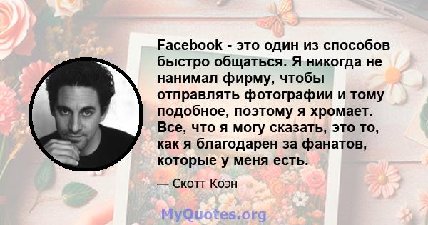 Facebook - это один из способов быстро общаться. Я никогда не нанимал фирму, чтобы отправлять фотографии и тому подобное, поэтому я хромает. Все, что я могу сказать, это то, как я благодарен за фанатов, которые у меня