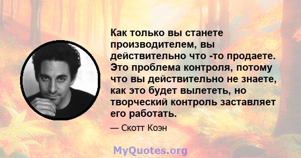 Как только вы станете производителем, вы действительно что -то продаете. Это проблема контроля, потому что вы действительно не знаете, как это будет вылететь, но творческий контроль заставляет его работать.