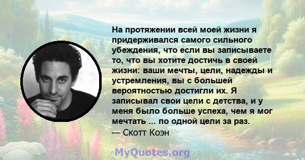 На протяжении всей моей жизни я придерживался самого сильного убеждения, что если вы записываете то, что вы хотите достичь в своей жизни: ваши мечты, цели, надежды и устремления, вы с большей вероятностью достигли их. Я 