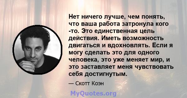 Нет ничего лучше, чем понять, что ваша работа затронула кого -то. Это единственная цель действия. Иметь возможность двигаться и вдохновлять. Если я могу сделать это для одного человека, это уже меняет мир, и это