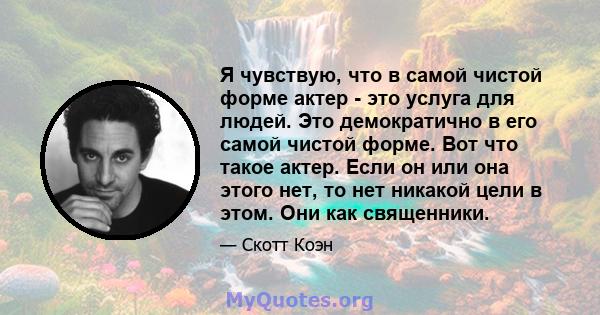 Я чувствую, что в самой чистой форме актер - это услуга для людей. Это демократично в его самой чистой форме. Вот что такое актер. Если он или она этого нет, то нет никакой цели в этом. Они как священники.