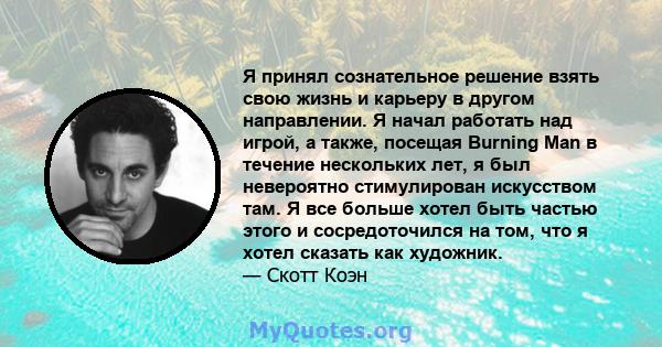 Я принял сознательное решение взять свою жизнь и карьеру в другом направлении. Я начал работать над игрой, а также, посещая Burning Man в течение нескольких лет, я был невероятно стимулирован искусством там. Я все