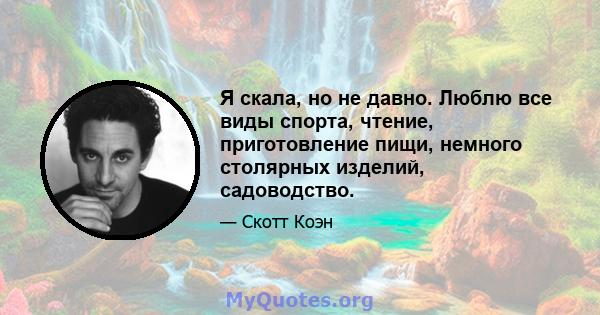 Я скала, но не давно. Люблю все виды спорта, чтение, приготовление пищи, немного столярных изделий, садоводство.