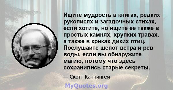 Ищите мудрость в книгах, редких рукописях и загадочных стихах, если хотите, но ищите ее также в простых камнях, хрупких травах, а также в криках диких птиц. Послушайте шепот ветра и рев воды, если вы обнаружите магию,