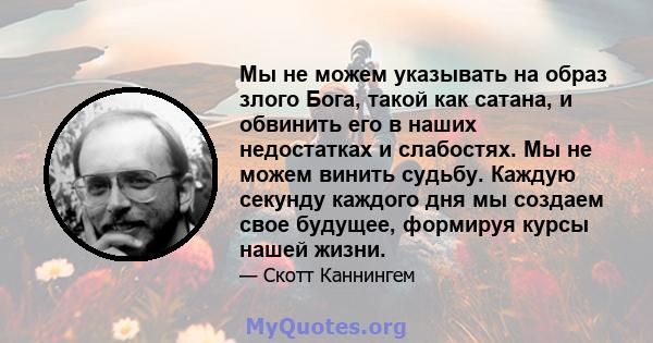 Мы не можем указывать на образ злого Бога, такой как сатана, и обвинить его в наших недостатках и слабостях. Мы не можем винить судьбу. Каждую секунду каждого дня мы создаем свое будущее, формируя курсы нашей жизни.