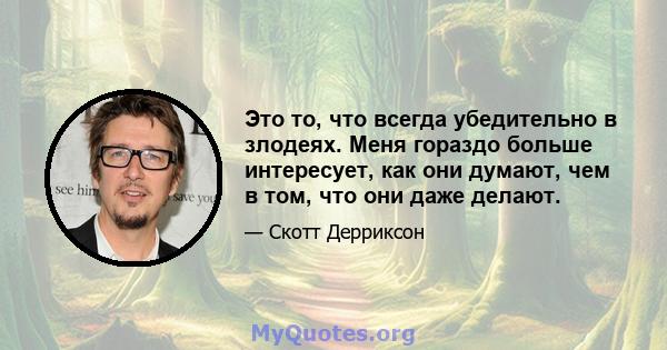 Это то, что всегда убедительно в злодеях. Меня гораздо больше интересует, как они думают, чем в том, что они даже делают.