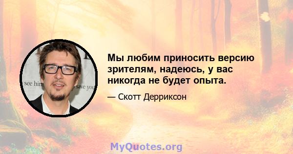 Мы любим приносить версию зрителям, надеюсь, у вас никогда не будет опыта.