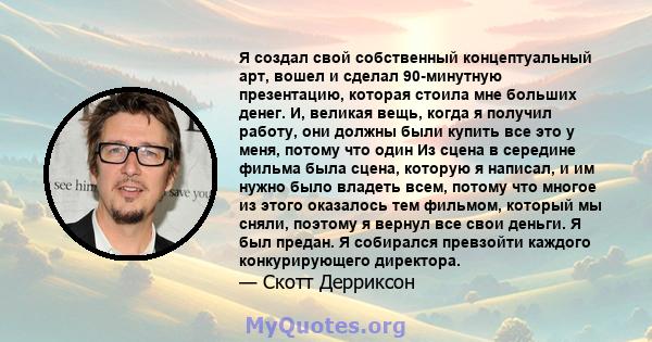 Я создал свой собственный концептуальный арт, вошел и сделал 90-минутную презентацию, которая стоила мне больших денег. И, великая вещь, когда я получил работу, они должны были купить все это у меня, потому что один Из