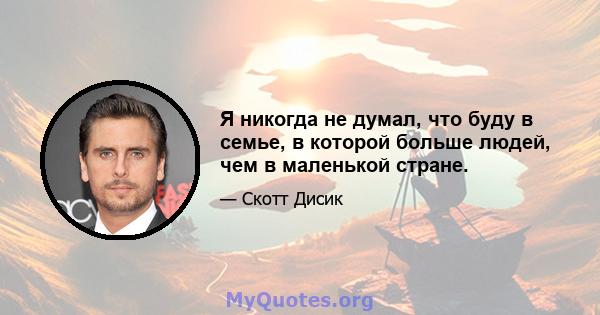 Я никогда не думал, что буду в семье, в которой больше людей, чем в маленькой стране.