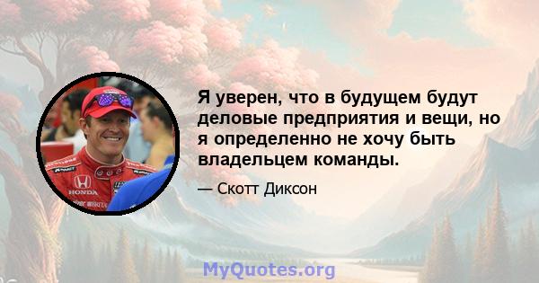 Я уверен, что в будущем будут деловые предприятия и вещи, но я определенно не хочу быть владельцем команды.