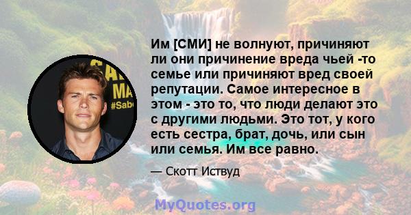 Им [СМИ] не волнуют, причиняют ли они причинение вреда чьей -то семье или причиняют вред своей репутации. Самое интересное в этом - это то, что люди делают это с другими людьми. Это тот, у кого есть сестра, брат, дочь,