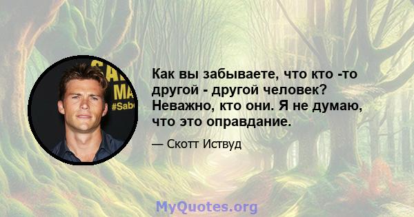 Как вы забываете, что кто -то другой - другой человек? Неважно, кто они. Я не думаю, что это оправдание.