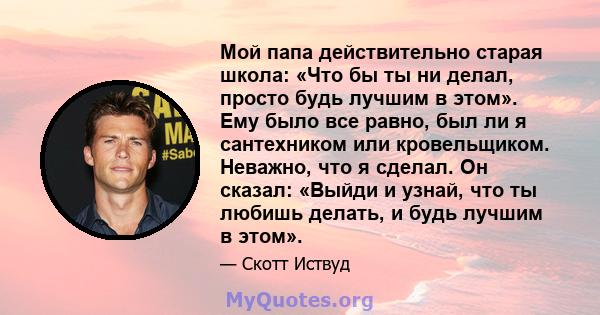 Мой папа действительно старая школа: «Что бы ты ни делал, просто будь лучшим в этом». Ему было все равно, был ли я сантехником или кровельщиком. Неважно, что я сделал. Он сказал: «Выйди и узнай, что ты любишь делать, и