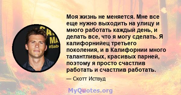 Моя жизнь не меняется. Мне все еще нужно выходить на улицу и много работать каждый день, и делать все, что я могу сделать. Я калифорнийец третьего поколения, и в Калифорнии много талантливых, красивых парней, поэтому я