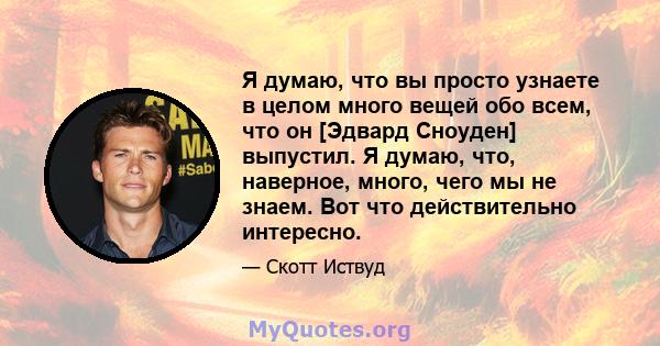 Я думаю, что вы просто узнаете в целом много вещей обо всем, что он [Эдвард Сноуден] выпустил. Я думаю, что, наверное, много, чего мы не знаем. Вот что действительно интересно.