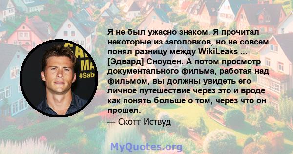 Я не был ужасно знаком. Я прочитал некоторые из заголовков, но не совсем понял разницу между WikiLeaks ... [Эдвард] Сноуден. А потом просмотр документального фильма, работая над фильмом, вы должны увидеть его личное