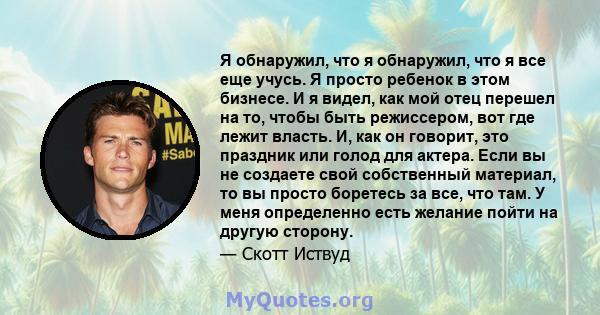 Я обнаружил, что я обнаружил, что я все еще учусь. Я просто ребенок в этом бизнесе. И я видел, как мой отец перешел на то, чтобы быть режиссером, вот где лежит власть. И, как он говорит, это праздник или голод для