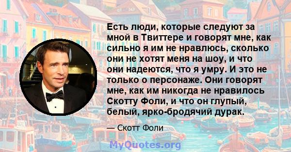 Есть люди, которые следуют за мной в Твиттере и говорят мне, как сильно я им не нравлюсь, сколько они не хотят меня на шоу, и что они надеются, что я умру. И это не только о персонаже. Они говорят мне, как им никогда не 