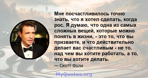 Мне посчастливилось точно знать, что я хотел сделать, когда рос. Я думаю, что одна из самых сложных вещей, которые можно понять в жизни, - это то, что вы призваете, и что действительно делает вас счастливым - не то, над 