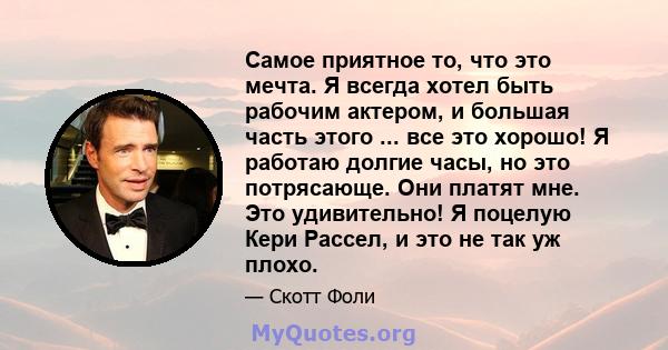 Самое приятное то, что это мечта. Я всегда хотел быть рабочим актером, и большая часть этого ... все это хорошо! Я работаю долгие часы, но это потрясающе. Они платят мне. Это удивительно! Я поцелую Кери Рассел, и это не 