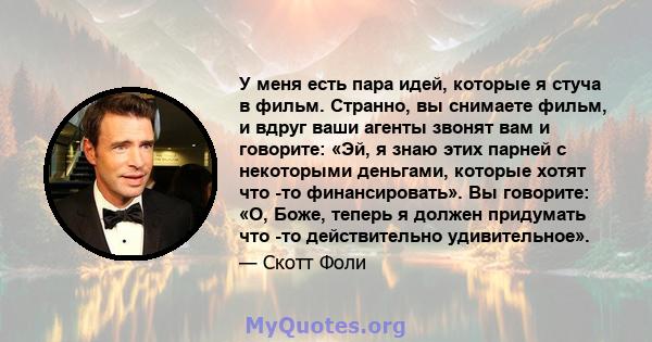 У меня есть пара идей, которые я стуча в фильм. Странно, вы снимаете фильм, и вдруг ваши агенты звонят вам и говорите: «Эй, я знаю этих парней с некоторыми деньгами, которые хотят что -то финансировать». Вы говорите: