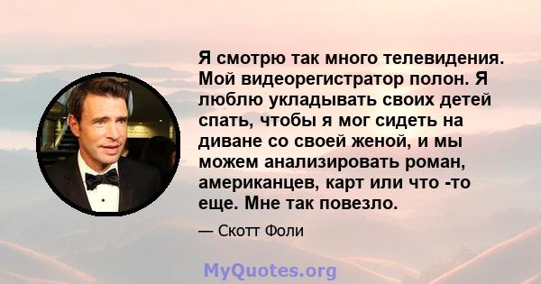 Я смотрю так много телевидения. Мой видеорегистратор полон. Я люблю укладывать своих детей спать, чтобы я мог сидеть на диване со своей женой, и мы можем анализировать роман, американцев, карт или что -то еще. Мне так