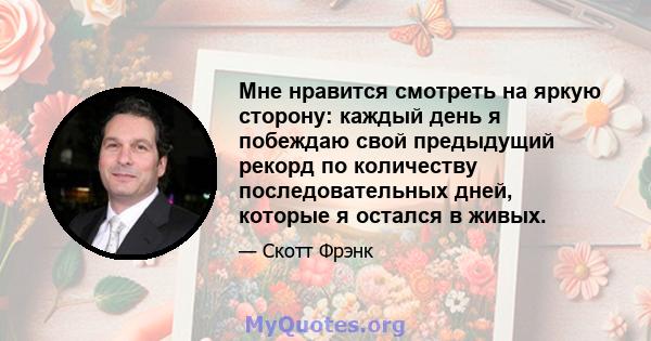 Мне нравится смотреть на яркую сторону: каждый день я побеждаю свой предыдущий рекорд по количеству последовательных дней, которые я остался в живых.