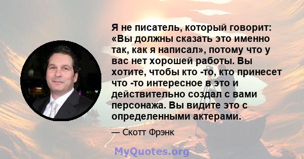 Я не писатель, который говорит: «Вы должны сказать это именно так, как я написал», потому что у вас нет хорошей работы. Вы хотите, чтобы кто -то, кто принесет что -то интересное в это и действительно создал с вами