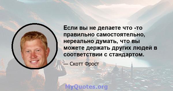 Если вы не делаете что -то правильно самостоятельно, нереально думать, что вы можете держать других людей в соответствии с стандартом.