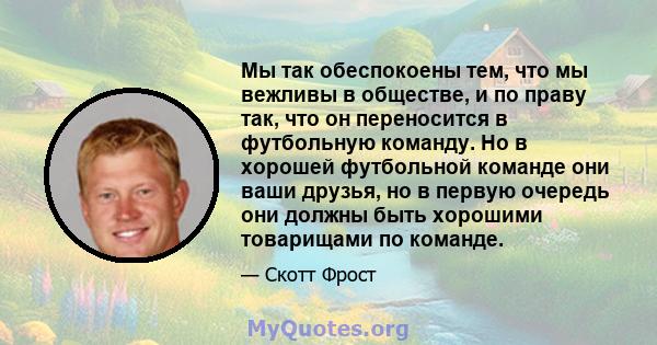 Мы так обеспокоены тем, что мы вежливы в обществе, и по праву так, что он переносится в футбольную команду. Но в хорошей футбольной команде они ваши друзья, но в первую очередь они должны быть хорошими товарищами по