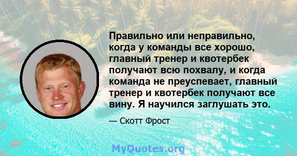 Правильно или неправильно, когда у команды все хорошо, главный тренер и квотербек получают всю похвалу, и когда команда не преуспевает, главный тренер и квотербек получают все вину. Я научился заглушать это.