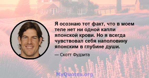 Я осознаю тот факт, что в моем теле нет ни одной капли японской крови. Но я всегда чувствовал себя наполовину японским в глубине души.