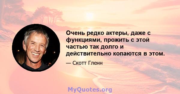 Очень редко актеры, даже с функциями, прожить с этой частью так долго и действительно копаются в этом.