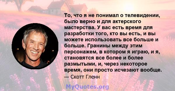 То, что я не понимал о телевидении, было верно и для актерского мастерства. У вас есть время для разработки того, кто вы есть, и вы можете использовать все больше и больше. Гранины между этим персонажем, в котором я