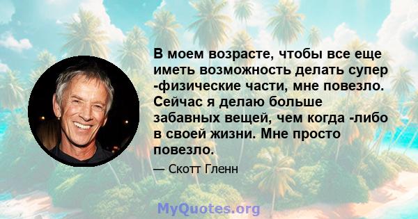 В моем возрасте, чтобы все еще иметь возможность делать супер -физические части, мне повезло. Сейчас я делаю больше забавных вещей, чем когда -либо в своей жизни. Мне просто повезло.