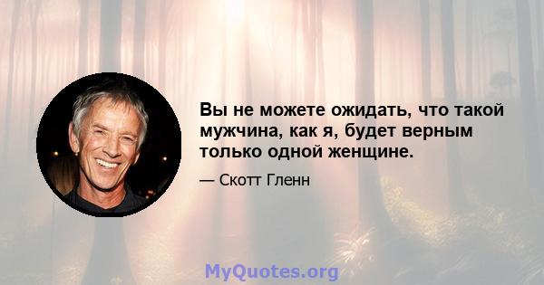 Вы не можете ожидать, что такой мужчина, как я, будет верным только одной женщине.