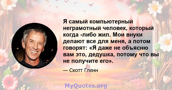 Я самый компьютерный неграмотный человек, который когда -либо жил. Мои внуки делают все для меня, а потом говорят: «Я даже не объясню вам это, дедушка, потому что вы не получите его».