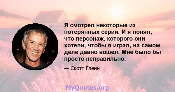 Я смотрел некоторые из потерянных серий. И я понял, что персонаж, которого они хотели, чтобы я играл, на самом деле давно вошел. Мне было бы просто неправильно.