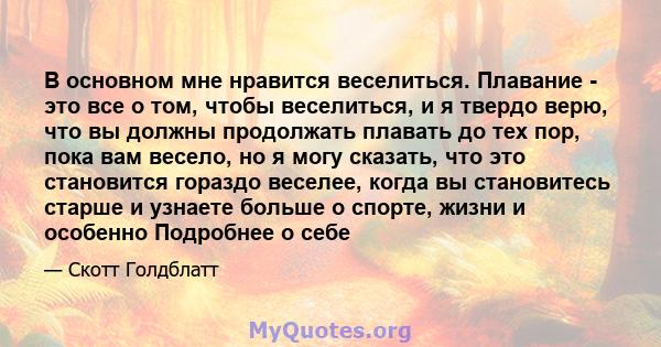 В основном мне нравится веселиться. Плавание - это все о том, чтобы веселиться, и я твердо верю, что вы должны продолжать плавать до тех пор, пока вам весело, но я могу сказать, что это становится гораздо веселее, когда 